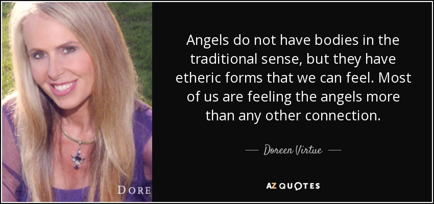 Angels do not have bodies in the traditional sense, but they have etheric forms that we can feel. Most of us are feeling the angels more than any other connection. - Doreen Virtue