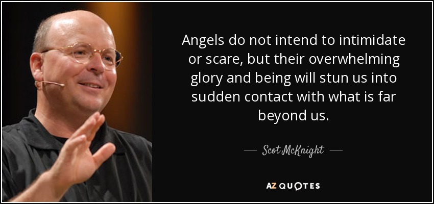 Angels do not intend to intimidate or scare, but their overwhelming glory and being will stun us into sudden contact with what is far beyond us. - Scot McKnight