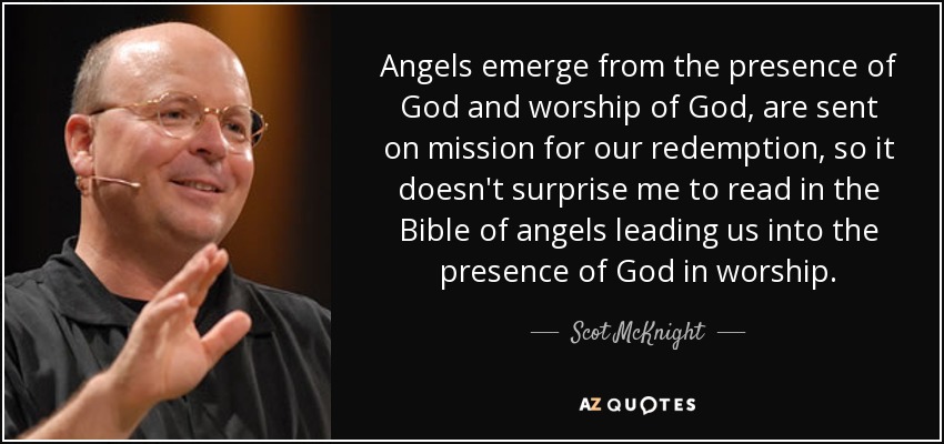 Angels emerge from the presence of God and worship of God, are sent on mission for our redemption, so it doesn't surprise me to read in the Bible of angels leading us into the presence of God in worship. - Scot McKnight