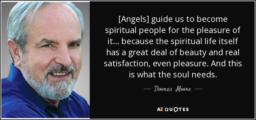 [Angels] guide us to become spiritual people for the pleasure of it... because the spiritual life itself has a great deal of beauty and real satisfaction, even pleasure. And this is what the soul needs. - Thomas  Moore