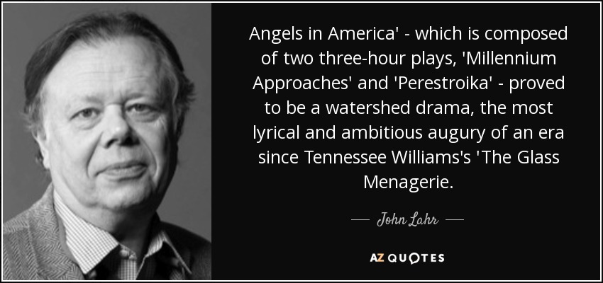 Angels in America' - which is composed of two three-hour plays, 'Millennium Approaches' and 'Perestroika' - proved to be a watershed drama, the most lyrical and ambitious augury of an era since Tennessee Williams's 'The Glass Menagerie. - John Lahr