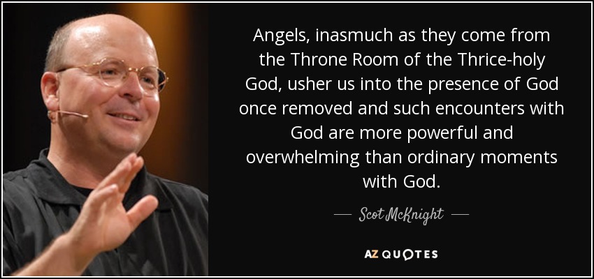 Angels, inasmuch as they come from the Throne Room of the Thrice-holy God, usher us into the presence of God once removed and such encounters with God are more powerful and overwhelming than ordinary moments with God. - Scot McKnight