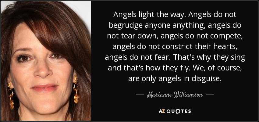 Angels light the way. Angels do not begrudge anyone anything, angels do not tear down, angels do not compete, angels do not constrict their hearts, angels do not fear. That's why they sing and that's how they fly. We, of course, are only angels in disguise. - Marianne Williamson