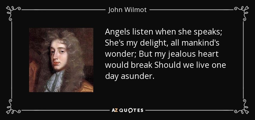 Angels listen when she speaks; She's my delight, all mankind's wonder; But my jealous heart would break Should we live one day asunder. - John Wilmot