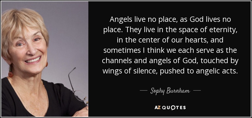 Angels live no place, as God lives no place. They live in the space of eternity, in the center of our hearts, and sometimes I think we each serve as the channels and angels of God, touched by wings of silence, pushed to angelic acts. - Sophy Burnham