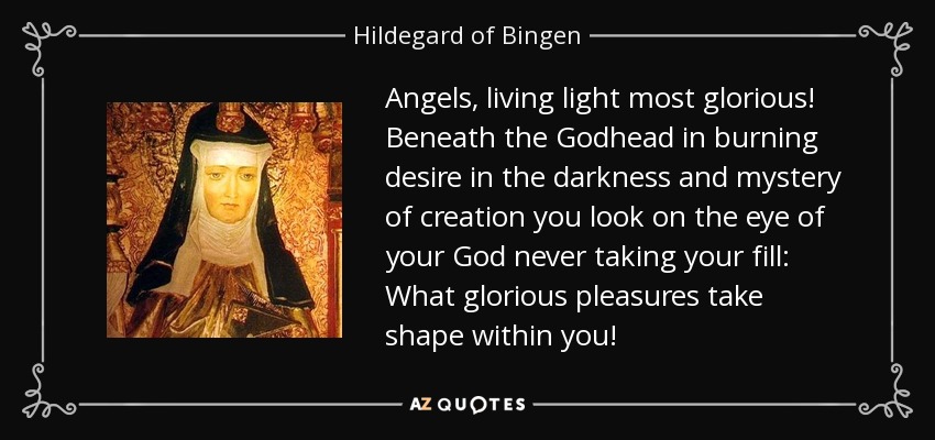 Angels, living light most glorious! Beneath the Godhead in burning desire in the darkness and mystery of creation you look on the eye of your God never taking your fill: What glorious pleasures take shape within you! - Hildegard of Bingen
