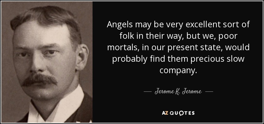 Angels may be very excellent sort of folk in their way, but we, poor mortals, in our present state, would probably find them precious slow company. - Jerome K. Jerome