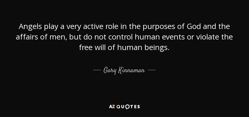 Angels play a very active role in the purposes of God and the affairs of men, but do not control human events or violate the free will of human beings. - Gary Kinnaman