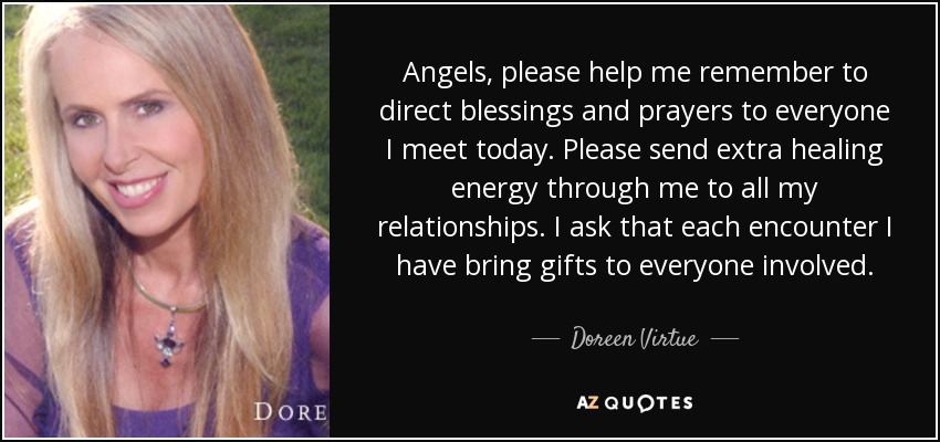 Angels, please help me remember to direct blessings and prayers to everyone I meet today. Please send extra healing energy through me to all my relationships. I ask that each encounter I have bring gifts to everyone involved. - Doreen Virtue