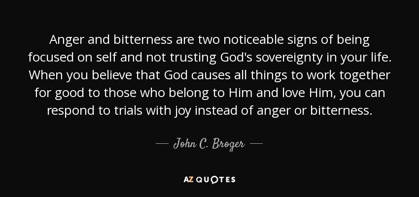 Anger and bitterness are two noticeable signs of being focused on self and not trusting God's sovereignty in your life. When you believe that God causes all things to work together for good to those who belong to Him and love Him, you can respond to trials with joy instead of anger or bitterness. - John C. Broger