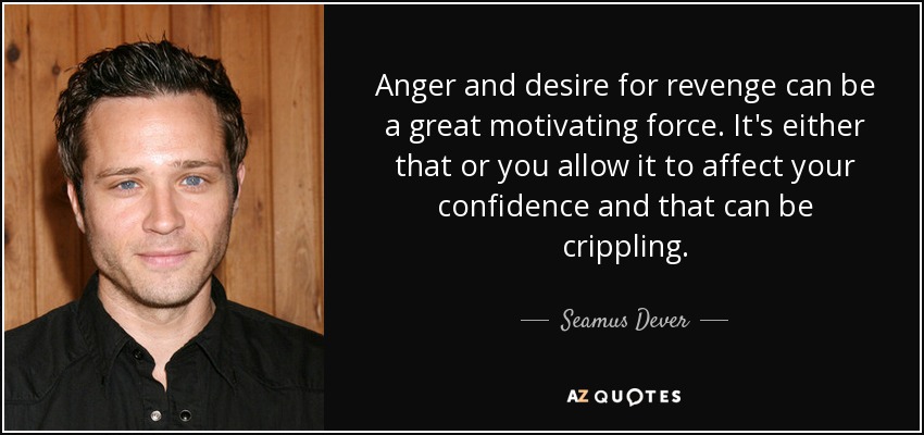 Anger and desire for revenge can be a great motivating force. It's either that or you allow it to affect your confidence and that can be crippling. - Seamus Dever