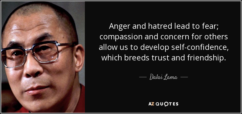 Anger and hatred lead to fear; compassion and concern for others allow us to develop self-confidence, which breeds trust and friendship. - Dalai Lama