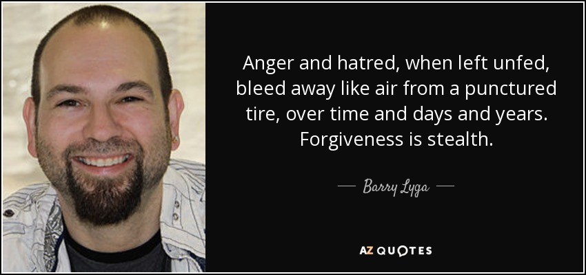 Anger and hatred, when left unfed, bleed away like air from a punctured tire, over time and days and years. Forgiveness is stealth. - Barry Lyga