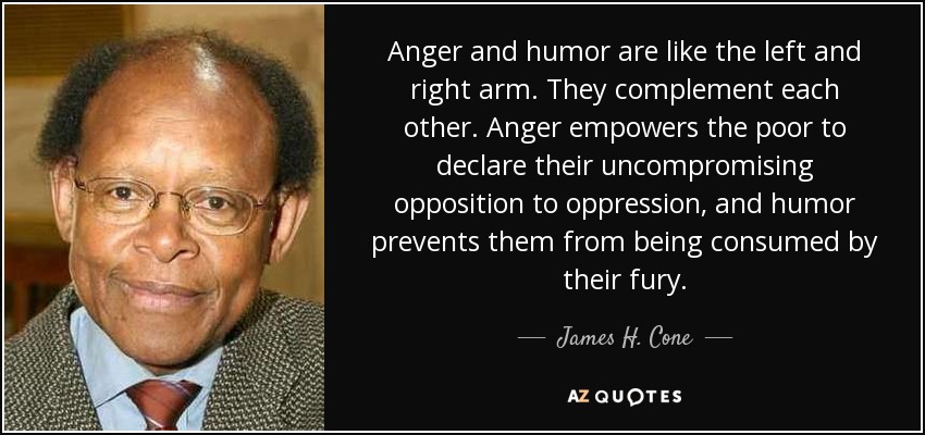 Anger and humor are like the left and right arm. They complement each other. Anger empowers the poor to declare their uncompromising opposition to oppression, and humor prevents them from being consumed by their fury. - James H. Cone