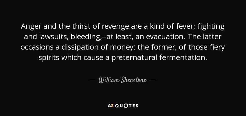 Anger and the thirst of revenge are a kind of fever; fighting and lawsuits, bleeding,--at least, an evacuation. The latter occasions a dissipation of money; the former, of those fiery spirits which cause a preternatural fermentation. - William Shenstone