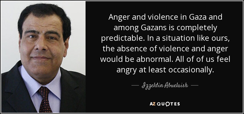 Anger and violence in Gaza and among Gazans is completely predictable. In a situation like ours, the absence of violence and anger would be abnormal. All of of us feel angry at least occasionally. - Izzeldin Abuelaish