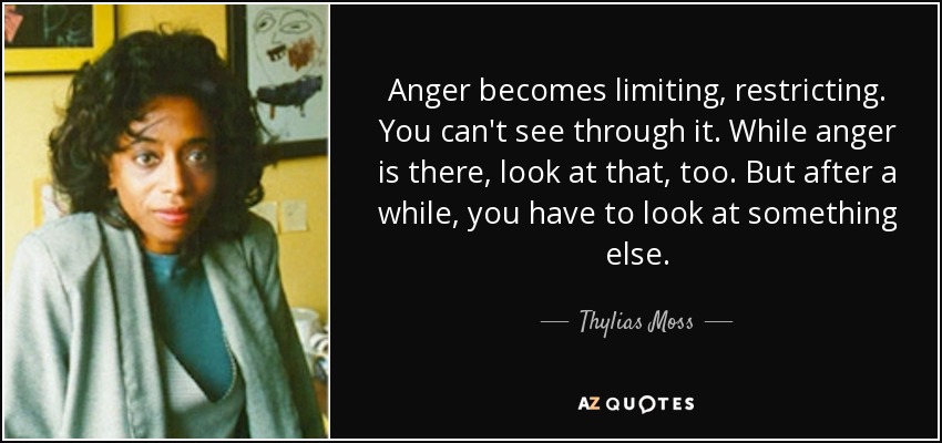 Anger becomes limiting, restricting. You can't see through it. While anger is there, look at that, too. But after a while, you have to look at something else. - Thylias Moss