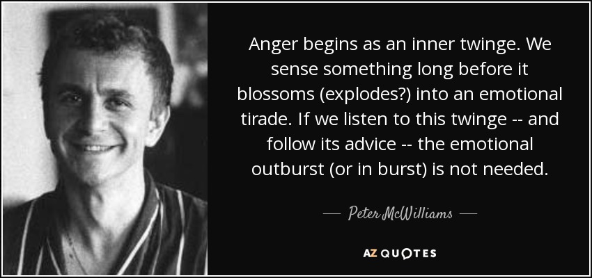 Anger begins as an inner twinge. We sense something long before it blossoms (explodes?) into an emotional tirade. If we listen to this twinge -- and follow its advice -- the emotional outburst (or in burst) is not needed. - Peter McWilliams