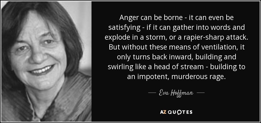 Anger can be borne - it can even be satisfying - if it can gather into words and explode in a storm, or a rapier-sharp attack. But without these means of ventilation, it only turns back inward, building and swirling like a head of stream - building to an impotent, murderous rage. - Eva Hoffman