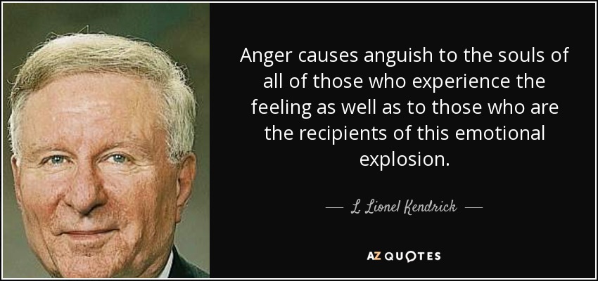 Anger causes anguish to the souls of all of those who experience the feeling as well as to those who are the recipients of this emotional explosion. - L. Lionel Kendrick