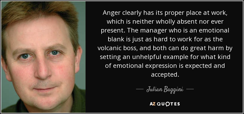Anger clearly has its proper place at work, which is neither wholly absent nor ever present. The manager who is an emotional blank is just as hard to work for as the volcanic boss, and both can do great harm by setting an unhelpful example for what kind of emotional expression is expected and accepted. - Julian Baggini