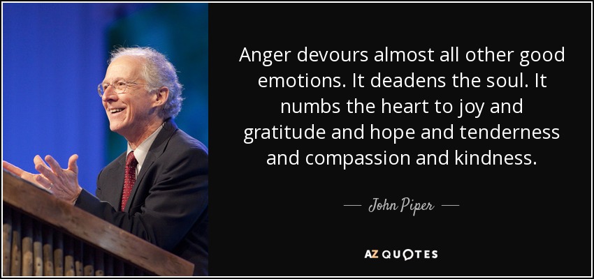 Anger devours almost all other good emotions. It deadens the soul. It numbs the heart to joy and gratitude and hope and tenderness and compassion and kindness. - John Piper