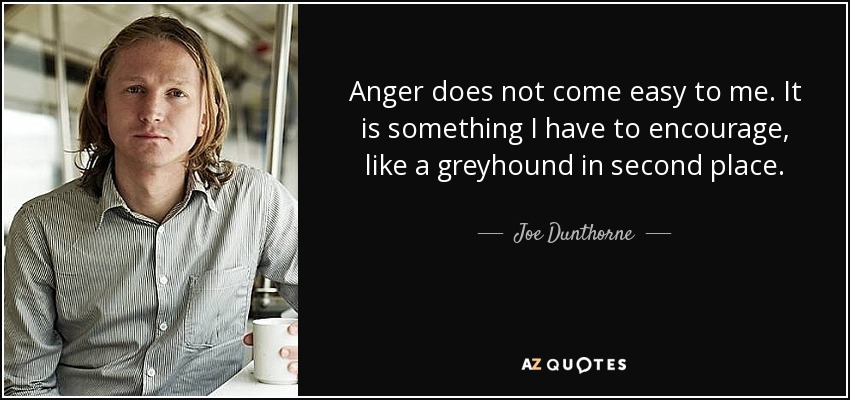 Anger does not come easy to me. It is something I have to encourage, like a greyhound in second place. - Joe Dunthorne
