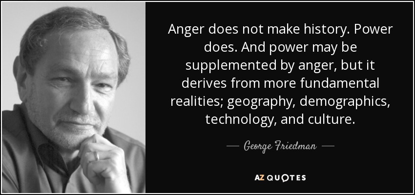 Anger does not make history. Power does. And power may be supplemented by anger, but it derives from more fundamental realities; geography, demographics, technology, and culture. - George Friedman