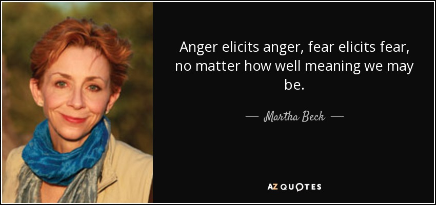 Anger elicits anger, fear elicits fear, no matter how well meaning we may be. - Martha Beck