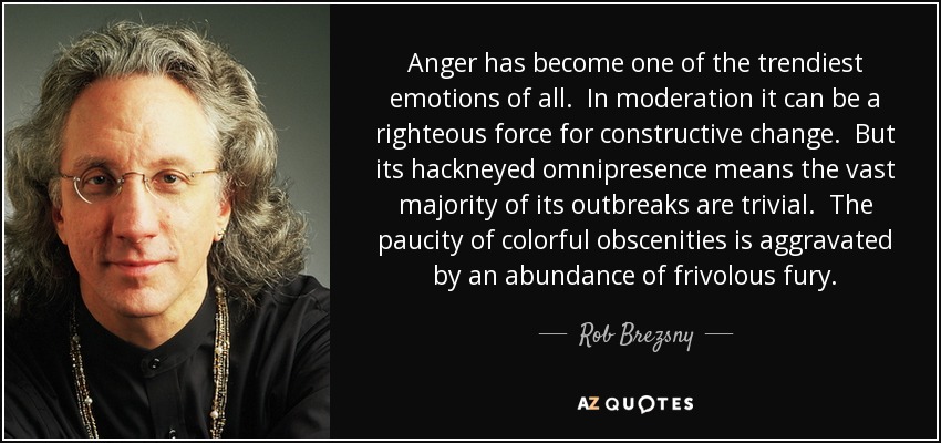 Anger has become one of the trendiest emotions of all. In moderation it can be a righteous force for constructive change. But its hackneyed omnipresence means the vast majority of its outbreaks are trivial. The paucity of colorful obscenities is aggravated by an abundance of frivolous fury. - Rob Brezsny