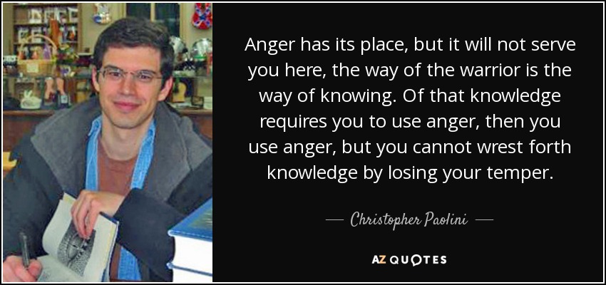 Anger has its place, but it will not serve you here, the way of the warrior is the way of knowing. Of that knowledge requires you to use anger, then you use anger, but you cannot wrest forth knowledge by losing your temper. - Christopher Paolini