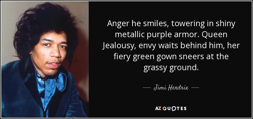 Anger he smiles, towering in shiny metallic purple armor. Queen Jealousy, envy waits behind him, her fiery green gown sneers at the grassy ground. - Jimi Hendrix