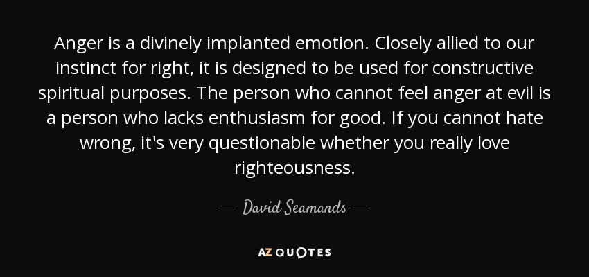 Anger is a divinely implanted emotion. Closely allied to our instinct for right, it is designed to be used for constructive spiritual purposes. The person who cannot feel anger at evil is a person who lacks enthusiasm for good. If you cannot hate wrong, it's very questionable whether you really love righteousness. - David Seamands