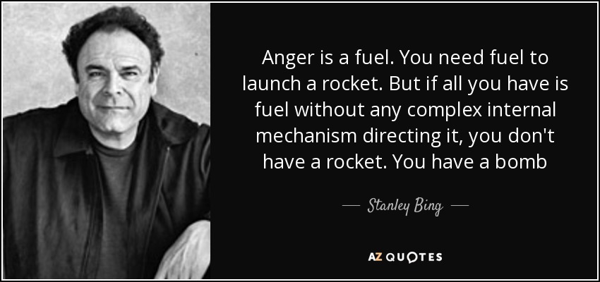 Anger is a fuel. You need fuel to launch a rocket. But if all you have is fuel without any complex internal mechanism directing it, you don't have a rocket. You have a bomb - Stanley Bing