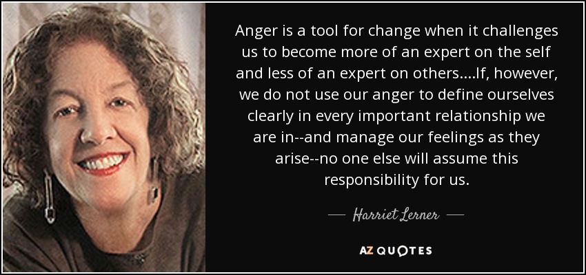 Anger is a tool for change when it challenges us to become more of an expert on the self and less of an expert on others. . . .If, however, we do not use our anger to define ourselves clearly in every important relationship we are in--and manage our feelings as they arise--no one else will assume this responsibility for us. - Harriet Lerner