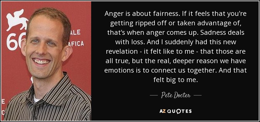 Anger is about fairness. If it feels that you're getting ripped off or taken advantage of, that's when anger comes up. Sadness deals with loss. And I suddenly had this new revelation - it felt like to me - that those are all true, but the real, deeper reason we have emotions is to connect us together. And that felt big to me. - Pete Docter