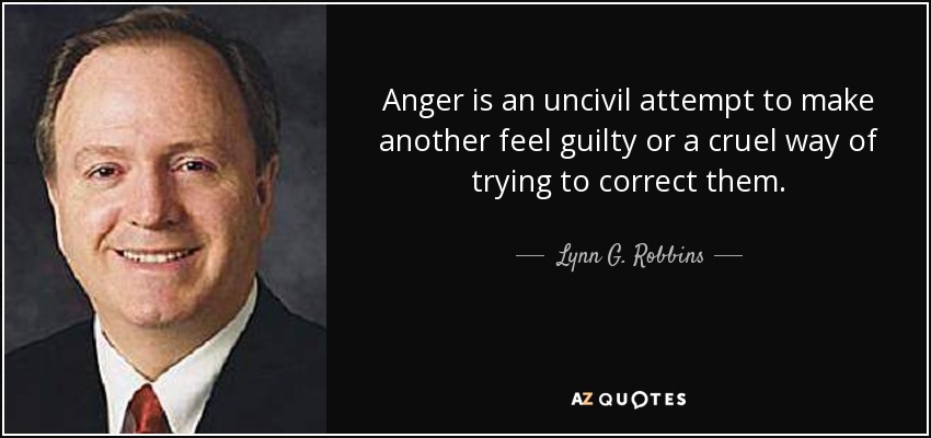 Anger is an uncivil attempt to make another feel guilty or a cruel way of trying to correct them. - Lynn G. Robbins