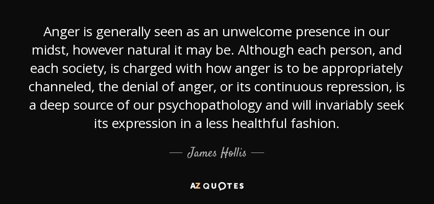 Anger is generally seen as an unwelcome presence in our midst, however natural it may be. Although each person, and each society, is charged with how anger is to be appropriately channeled, the denial of anger, or its continuous repression, is a deep source of our psychopathology and will invariably seek its expression in a less healthful fashion. - James Hollis