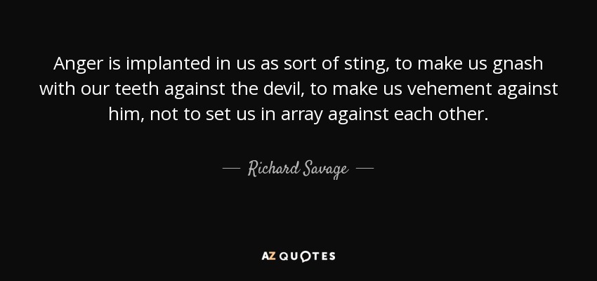Anger is implanted in us as sort of sting, to make us gnash with our teeth against the devil, to make us vehement against him, not to set us in array against each other. - Richard Savage