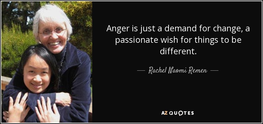 Anger is just a demand for change, a passionate wish for things to be different. - Rachel Naomi Remen