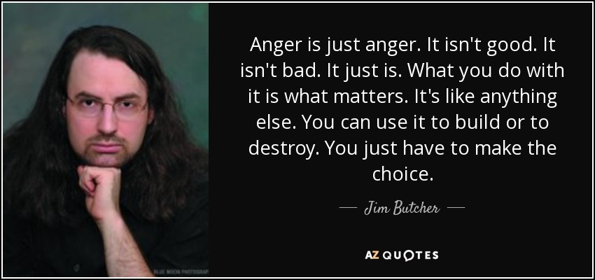 Anger is just anger. It isn't good. It isn't bad. It just is. What you do with it is what matters. It's like anything else. You can use it to build or to destroy. You just have to make the choice. - Jim Butcher
