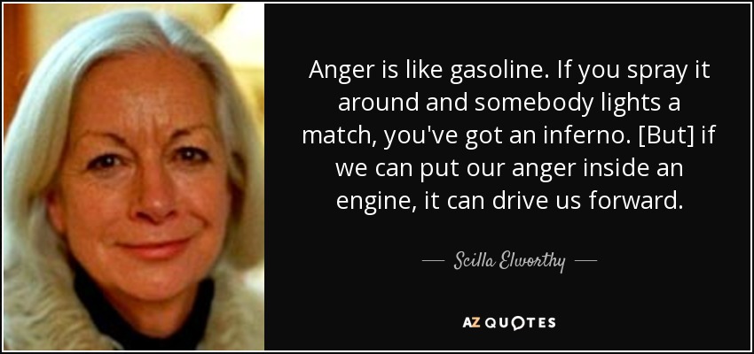 Anger is like gasoline. If you spray it around and somebody lights a match, you've got an inferno. [But] if we can put our anger inside an engine, it can drive us forward. - Scilla Elworthy
