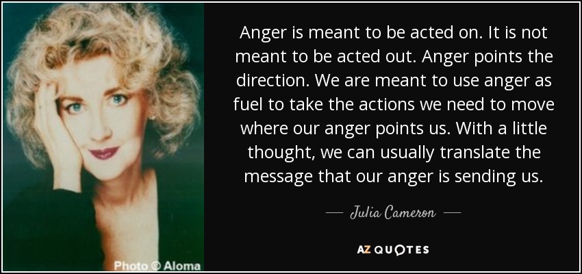 Anger is meant to be acted on. It is not meant to be acted out. Anger points the direction. We are meant to use anger as fuel to take the actions we need to move where our anger points us. With a little thought, we can usually translate the message that our anger is sending us. - Julia Cameron