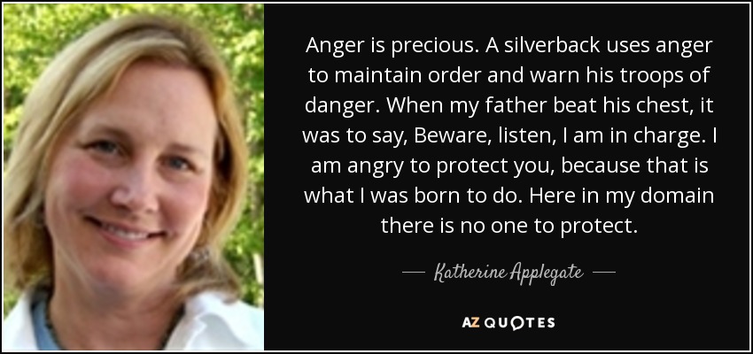 Anger is precious. A silverback uses anger to maintain order and warn his troops of danger. When my father beat his chest, it was to say, Beware, listen, I am in charge. I am angry to protect you, because that is what I was born to do. Here in my domain there is no one to protect. - Katherine Applegate