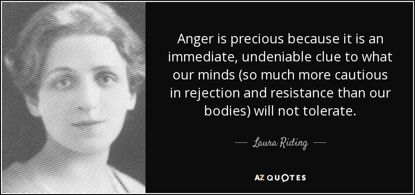 Anger is precious because it is an immediate, undeniable clue to what our minds (so much more cautious in rejection and resistance than our bodies) will not tolerate. - Laura Riding