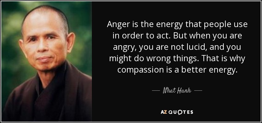 Anger is the energy that people use in order to act. But when you are angry, you are not lucid, and you might do wrong things. That is why compassion is a better energy. - Nhat Hanh