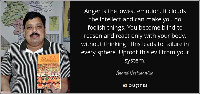 Anger is the lowest emotion. It clouds the intellect and can make you do foolish things. You become blind to reason and react only with your body, without thinking. This leads to failure in every sphere. Uproot this evil from your system. - Anand Neelakantan