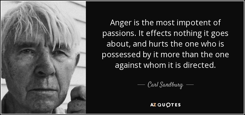 Anger is the most impotent of passions. It effects nothing it goes about, and hurts the one who is possessed by it more than the one against whom it is directed. - Carl Sandburg