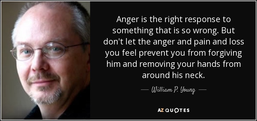 Anger is the right response to something that is so wrong. But don't let the anger and pain and loss you feel prevent you from forgiving him and removing your hands from around his neck. - William P. Young