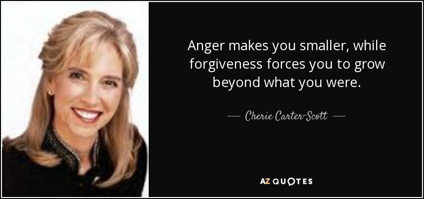 Anger makes you smaller, while forgiveness forces you to grow beyond what you were. - Cherie Carter-Scott